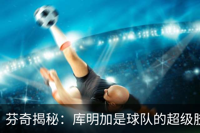 芬奇揭秘：库明加是球队的超级胶水，传球如飞！